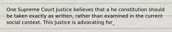 One Supreme Court Justice believes that a he constitution should be taken exactly as written, rather than examined in the current social context. This Justice is advocating for_