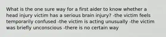 What is the one sure way for a first aider to know whether a head injury victim has a serious brain injury? -the victim feels temporarily confused -the victim is acting unusually -the victim was briefly unconscious -there is no certain way