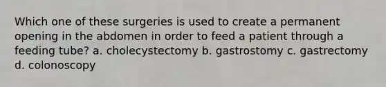 Which one of these surgeries is used to create a permanent opening in the abdomen in order to feed a patient through a feeding tube? a. cholecystectomy b. gastrostomy c. gastrectomy d. colonoscopy