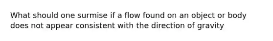 What should one surmise if a flow found on an object or body does not appear consistent with the direction of gravity