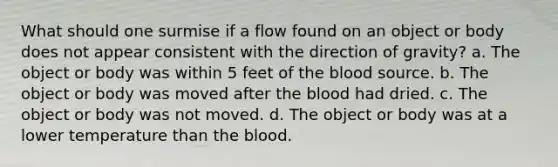 What should one surmise if a flow found on an object or body does not appear consistent with the direction of gravity? a. The object or body was within 5 feet of the blood source. b. The object or body was moved after the blood had dried. c. The object or body was not moved. d. The object or body was at a lower temperature than the blood.