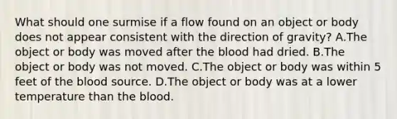 What should one surmise if a flow found on an object or body does not appear consistent with the direction of​ gravity? A.The object or body was moved after <a href='https://www.questionai.com/knowledge/k7oXMfj7lk-the-blood' class='anchor-knowledge'>the blood</a> had dried. B.The object or body was not moved. C.The object or body was within 5 feet of the blood source. D.The object or body was at a lower temperature than the blood.