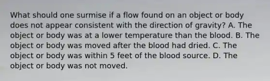 What should one surmise if a flow found on an object or body does not appear consistent with the direction of​ gravity? A. The object or body was at a lower temperature than the blood. B. The object or body was moved after the blood had dried. C. The object or body was within 5 feet of the blood source. D. The object or body was not moved.