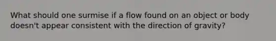 What should one surmise if a flow found on an object or body doesn't appear consistent with the direction of gravity?