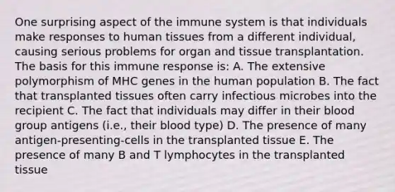 One surprising aspect of the immune system is that individuals make responses to human tissues from a different individual, causing serious problems for organ and tissue transplantation. The basis for this immune response is: A. The extensive polymorphism of MHC genes in the human population B. The fact that transplanted tissues often carry infectious microbes into the recipient C. The fact that individuals may differ in their blood group antigens (i.e., their blood type) D. The presence of many antigen-presenting-cells in the transplanted tissue E. The presence of many B and T lymphocytes in the transplanted tissue