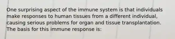 One surprising aspect of the immune system is that individuals make responses to human tissues from a different individual, causing serious problems for organ and tissue transplantation. The basis for this immune response is: