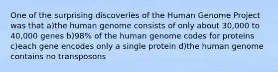 One of the surprising discoveries of the Human Genome Project was that a)the human genome consists of only about 30,000 to 40,000 genes b)98% of the human genome codes for proteins c)each gene encodes only a single protein d)the human genome contains no transposons