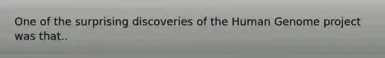 One of the surprising discoveries of the Human Genome project was that..