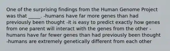 One of the surprising findings from the Human Genome Project was that _____. -humans have far more genes than had previously been thought -it is easy to predict exactly how genes from one parent will interact with the genes from the other -humans have far fewer genes than had previously been thought -humans are extremely genetically different from each other