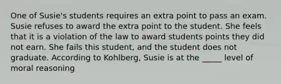 One of Susie's students requires an extra point to pass an exam. Susie refuses to award the extra point to the student. She feels that it is a violation of the law to award students points they did not earn. She fails this student, and the student does not graduate. According to Kohlberg, Susie is at the _____ level of moral reasoning