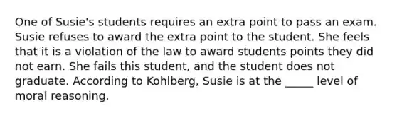 One of Susie's students requires an extra point to pass an exam. Susie refuses to award the extra point to the student. She feels that it is a violation of the law to award students points they did not earn. She fails this student, and the student does not graduate. According to Kohlberg, Susie is at the _____ level of moral reasoning.