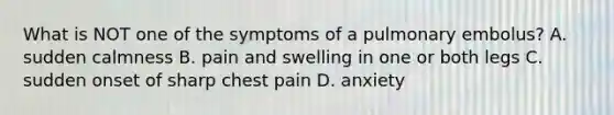 What is NOT one of the symptoms of a pulmonary​ embolus? A. sudden calmness B. pain and swelling in one or both legs C. sudden onset of sharp chest pain D. anxiety