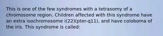 This is one of the few syndromes with a tetrasomy of a chromosome region. Children affected with this syndrome have an extra isochromosome i(22)(pter-q11), and have coloboma of the iris. This syndrome is called: