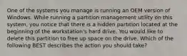 One of the systems you manage is running an OEM version of Windows. While running a partition management utility on this system, you notice that there is a hidden partition located at the beginning of the workstation's hard drive. You would like to delete this partition to free up space on the drive. Which of the following BEST describes the action you should take?