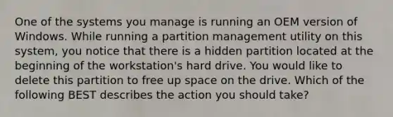 One of the systems you manage is running an OEM version of Windows. While running a partition management utility on this system, you notice that there is a hidden partition located at the beginning of the workstation's hard drive. You would like to delete this partition to free up space on the drive. Which of the following BEST describes the action you should take?