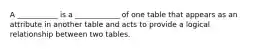 A ___________ is a ____________ of one table that appears as an attribute in another table and acts to provide a logical relationship between two tables.