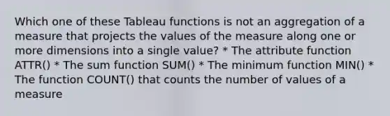 Which one of these Tableau functions is not an aggregation of a measure that projects the values of the measure along one or more dimensions into a single value? * The attribute function ATTR() * The sum function SUM() * The minimum function MIN() * The function COUNT() that counts the number of values of a measure