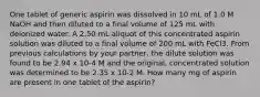 One tablet of generic aspirin was dissolved in 10 mL of 1.0 M NaOH and then diluted to a final volume of 125 mL with deionized water. A 2.50 mL aliquot of this concentrated aspirin solution was diluted to a final volume of 200 mL with FeCl3. From previous calculations by your partner, the dilute solution was found to be 2.94 x 10-4 M and the original, concentrated solution was determined to be 2.35 x 10-2 M. How many mg of aspirin are present in one tablet of the aspirin?