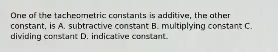 One of the tacheometric constants is additive, the other constant, is A. subtractive constant B. multiplying constant C. dividing constant D. indicative constant.