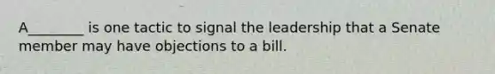 A________ is one tactic to signal the leadership that a Senate member may have objections to a bill.