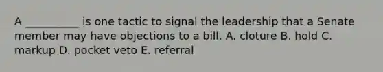 A __________ is one tactic to signal the leadership that a Senate member may have objections to a bill. A. cloture B. hold C. markup D. pocket veto E. referral