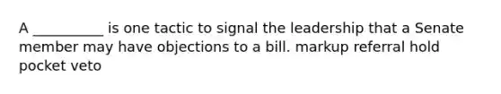 A __________ is one tactic to signal the leadership that a Senate member may have objections to a bill. markup referral hold pocket veto