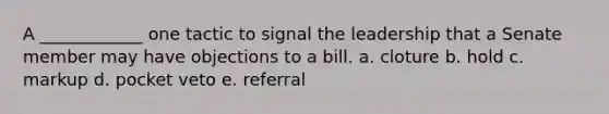 A ____________ one tactic to signal the leadership that a Senate member may have objections to a bill. a. cloture b. hold c. markup d. pocket veto e. referral