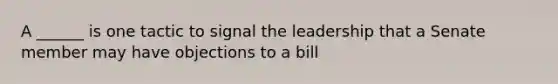 A ______ is one tactic to signal the leadership that a Senate member may have objections to a bill