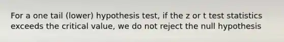 For a one tail (lower) hypothesis test, if the z or t test statistics exceeds the critical value, we do not reject the null hypothesis