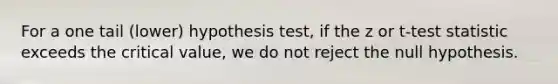 For a one tail (lower) hypothesis test, if the z or t-test statistic exceeds the critical value, we do not reject the null hypothesis.