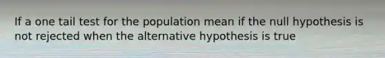 If a one tail test for the population mean if the null hypothesis is not rejected when the alternative hypothesis is true