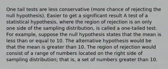 One tail tests are less conservative (more chance of rejecting the null hypothesis). Easier to get a significant result A test of a statistical hypothesis, where the region of rejection is on only one side of the sampling distribution, is called a one-tailed test. For example, suppose the null hypothesis states that the mean is less than or equal to 10. The alternative hypothesis would be that the mean is greater than 10. The region of rejection would consist of a range of numbers located on the right side of sampling distribution; that is, a set of numbers greater than 10.