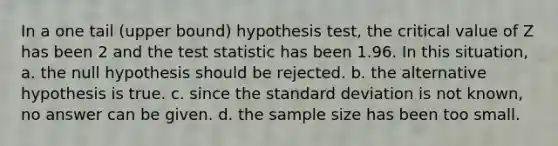 In a one tail (upper bound) hypothesis test, the critical value of Z has been 2 and the test statistic has been 1.96. In this situation, a. the null hypothesis should be rejected. b. the alternative hypothesis is true. c. since the standard deviation is not known, no answer can be given. d. the sample size has been too small.