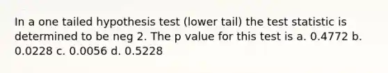 In a one tailed hypothesis test (lower tail) <a href='https://www.questionai.com/knowledge/kzeQt8hpQB-the-test-statistic' class='anchor-knowledge'>the test statistic</a> is determined to be neg 2. The p value for this test is a. 0.4772 b. 0.0228 c. 0.0056 d. 0.5228