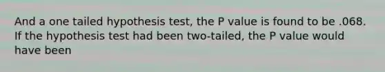 And a one tailed hypothesis test, the P value is found to be .068. If the hypothesis test had been two-tailed, the P value would have been