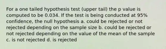 For a one tailed hypothesis test (upper tail) the p value is computed to be 0.034. If the test is being conducted at 95% confidence, the null hypothesis a. could be rejected or not rejected depending on the sample size b. could be rejected or not rejected depending on the value of the mean of the sample c. is not rejected d. is rejected