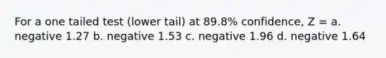 For a one tailed test (lower tail) at 89.8% confidence, Z = a. negative 1.27 b. negative 1.53 c. negative 1.96 d. negative 1.64