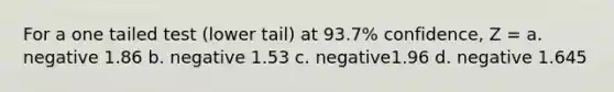 For a one tailed test (lower tail) at 93.7% confidence, Z = a. negative 1.86 b. negative 1.53 c. negative1.96 d. negative 1.645