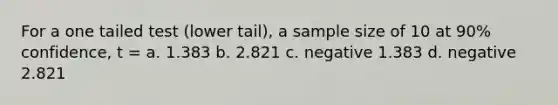 For a one tailed test (lower tail), a sample size of 10 at 90% confidence, t = a. 1.383 b. 2.821 c. negative 1.383 d. negative 2.821