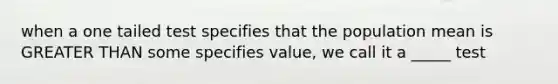 when a one tailed test specifies that the population mean is GREATER THAN some specifies value, we call it a _____ test