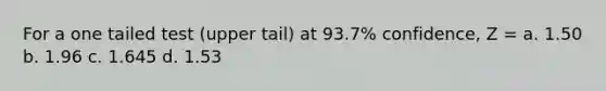 For a one tailed test (upper tail) at 93.7% confidence, Z = a. 1.50 b. 1.96 c. 1.645 d. 1.53