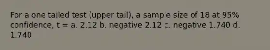 For a one tailed test (upper tail), a sample size of 18 at 95% confidence, t = a. 2.12 b. negative 2.12 c. negative 1.740 d. 1.740