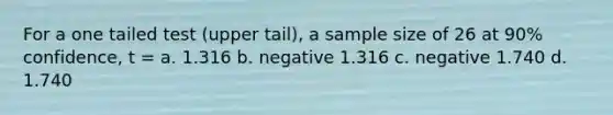 For a one tailed test (upper tail), a sample size of 26 at 90% confidence, t = a. 1.316 b. negative 1.316 c. negative 1.740 d. 1.740