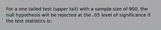 For a one tailed test (upper tail) with a sample size of 900, the null hypothesis will be rejected at the .05 level of significance if <a href='https://www.questionai.com/knowledge/kzeQt8hpQB-the-test-statistic' class='anchor-knowledge'>the test statistic</a>s is: