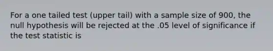 For a one tailed test (upper tail) with a sample size of 900, the null hypothesis will be rejected at the .05 level of significance if the test statistic is