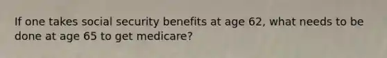 If one takes social security benefits at age 62, what needs to be done at age 65 to get medicare?