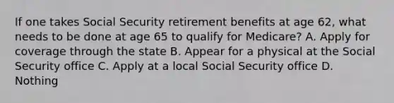 If one takes Social Security retirement benefits at age 62, what needs to be done at age 65 to qualify for Medicare? A. Apply for coverage through the state B. Appear for a physical at the Social Security office C. Apply at a local Social Security office D. Nothing