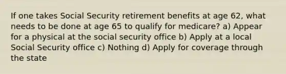 If one takes Social Security retirement benefits at age 62, what needs to be done at age 65 to qualify for medicare? a) Appear for a physical at the social security office b) Apply at a local Social Security office c) Nothing d) Apply for coverage through the state