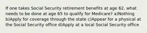 If one takes Social Security retirement benefits at age 62, what needs to be done at age 65 to qualify for Medicare? a)Nothing b)Apply for coverage through the state c)Appear for a physical at the Social Security office d)Apply at a local Social Security office