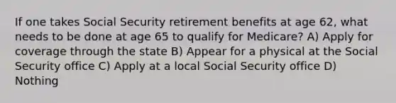 If one takes Social Security retirement benefits at age 62, what needs to be done at age 65 to qualify for Medicare? A) Apply for coverage through the state B) Appear for a physical at the Social Security office C) Apply at a local Social Security office D) Nothing